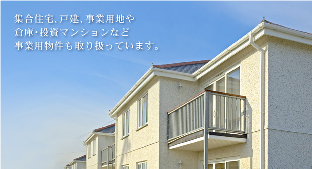 集合住宅、戸建、事業用地や倉庫・投資マンションなど事業用物件も取り扱っています。